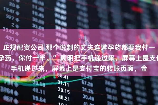正规配资公司 那个说制的丈夫连避孕药都要我付一半钱 周明苏晴 “避孕药，你付一半。” 周明把手机递过来，屏幕上是支付宝的转账页面，金