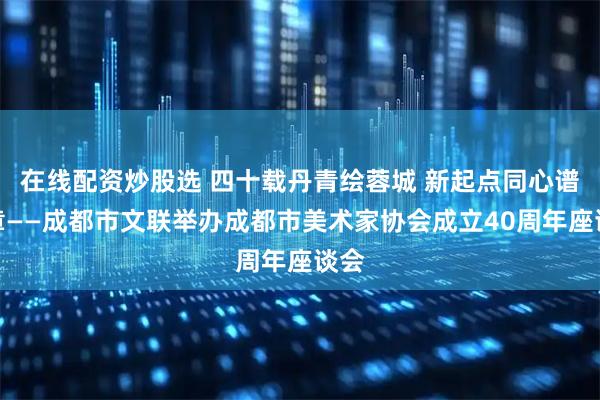 在线配资炒股选 四十载丹青绘蓉城 新起点同心谱华章——成都市文联举办成都市美术家协会成立40周年座谈会