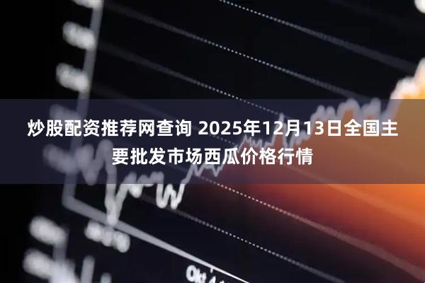 炒股配资推荐网查询 2025年12月13日全国主要批发市场西瓜价格行情
