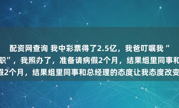 配资网查询 我中彩票得了2.5亿,我爸叮嘱我“先正常上班再以伤为由辞职”,我照办了,准备请病假2个月,结果组里同事和总经理的态度让我态度改变!