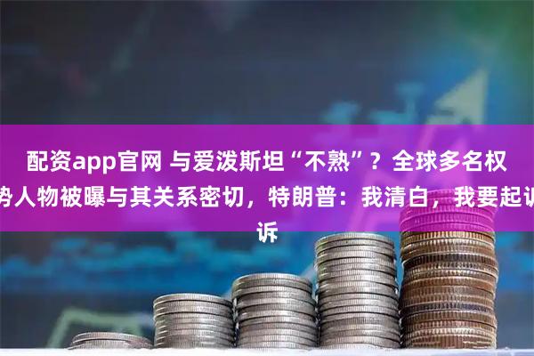 配资app官网 与爱泼斯坦“不熟”？全球多名权势人物被曝与其关系密切，特朗普：我清白，我要起诉