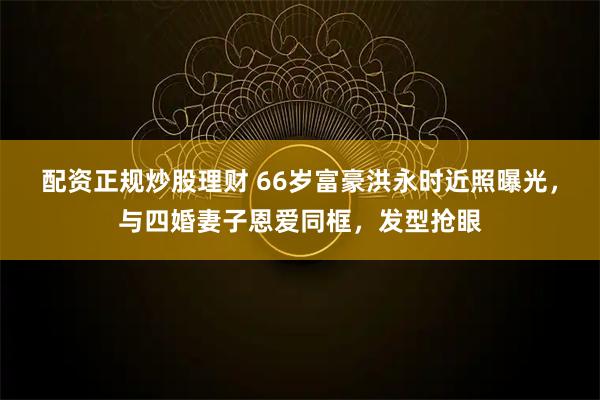 配资正规炒股理财 66岁富豪洪永时近照曝光，与四婚妻子恩爱同框，发型抢眼
