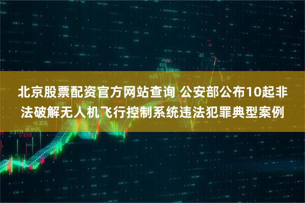 北京股票配资官方网站查询 公安部公布10起非法破解无人机飞行控制系统违法犯罪典型案例