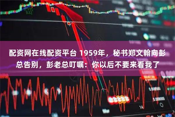 配资网在线配资平台 1959年，秘书郑文翰向彭总告别，彭老总叮嘱：你以后不要来看我了