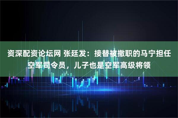 资深配资论坛网 张廷发：接替被撤职的马宁担任空军司令员，儿子也是空军高级将领