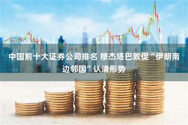 中国前十大证券公司排名 穆杰塔巴敦促“伊朗南边邻国”认清形势