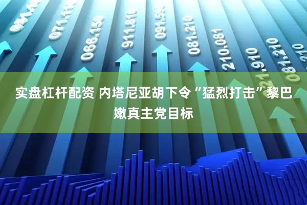 实盘杠杆配资 内塔尼亚胡下令“猛烈打击”黎巴嫩真主党目标