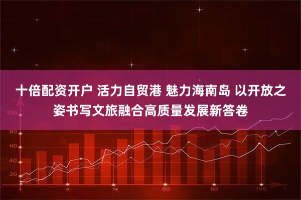 十倍配资开户 活力自贸港 魅力海南岛 以开放之姿书写文旅融合高质量发展新答卷